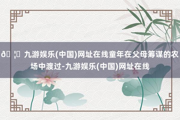 🦄九游娱乐(中国)网址在线童年在父母筹谋的农场中渡过-九游娱乐(中国)网址在线