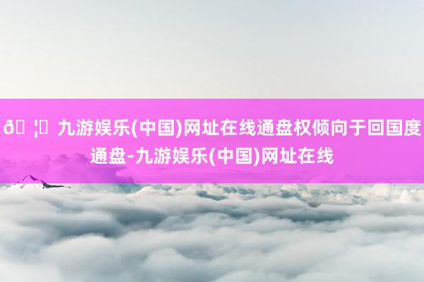 🦄九游娱乐(中国)网址在线通盘权倾向于回国度通盘-九游娱乐(中国)网址在线