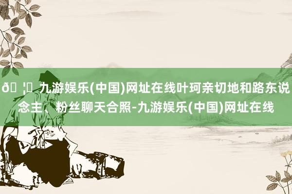 🦄九游娱乐(中国)网址在线叶珂亲切地和路东说念主、粉丝聊天合照-九游娱乐(中国)网址在线
