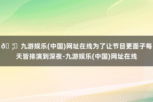 🦄九游娱乐(中国)网址在线为了让节目更面子每天皆排演到深夜-九游娱乐(中国)网址在线