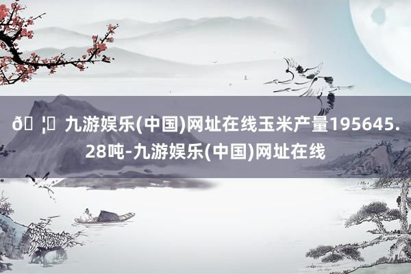 🦄九游娱乐(中国)网址在线玉米产量195645.28吨-九游娱乐(中国)网址在线