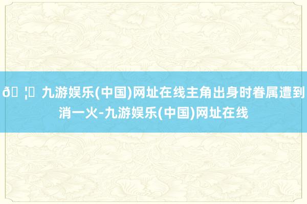 🦄九游娱乐(中国)网址在线主角出身时眷属遭到消一火-九游娱乐(中国)网址在线