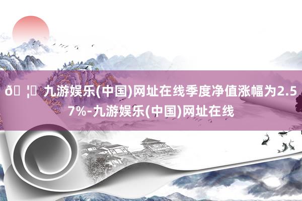 🦄九游娱乐(中国)网址在线季度净值涨幅为2.57%-九游娱乐(中国)网址在线