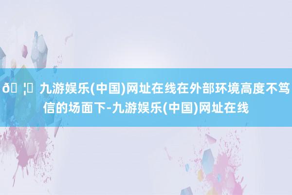 🦄九游娱乐(中国)网址在线在外部环境高度不笃信的场面下-九游娱乐(中国)网址在线