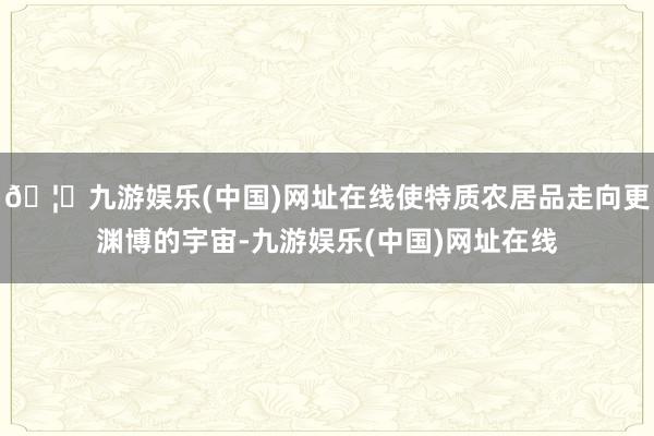 🦄九游娱乐(中国)网址在线使特质农居品走向更渊博的宇宙-九游娱乐(中国)网址在线