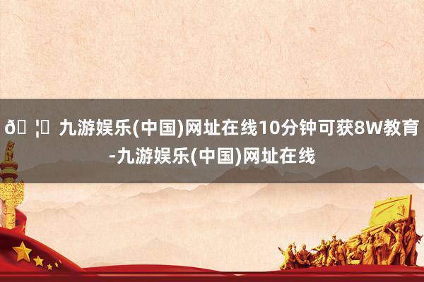 🦄九游娱乐(中国)网址在线10分钟可获8W教育-九游娱乐(中国)网址在线