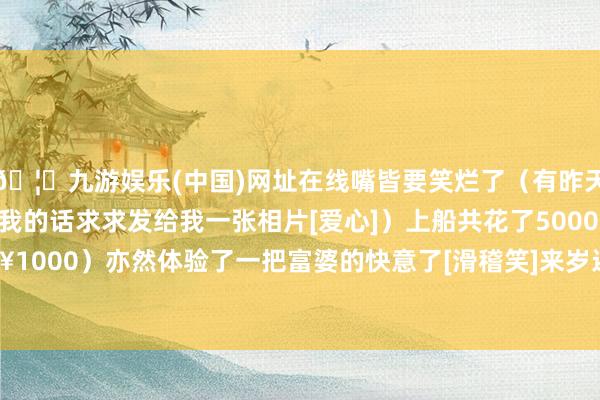 🦄九游娱乐(中国)网址在线嘴皆要笑烂了（有昨天晚上看饰演的姐妹拍到我的话求求发给我一张相片[爱心]）上船共花了5000🐷（¥1000）亦然体验了一把富婆的快意了[滑稽笑]来岁还要来！-九游娱乐(中国)网址在线