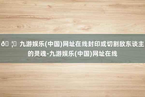 🦄九游娱乐(中国)网址在线封印或切割敌东谈主的灵魂-九游娱乐(中国)网址在线