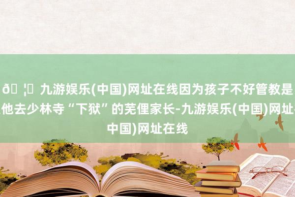 🦄九游娱乐(中国)网址在线因为孩子不好管教是以送他去少林寺“下狱”的芜俚家长-九游娱乐(中国)网址在线
