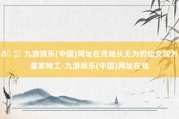 🦄九游娱乐(中国)网址在线她从无为的仙女成为皇家特工-九游娱乐(中国)网址在线