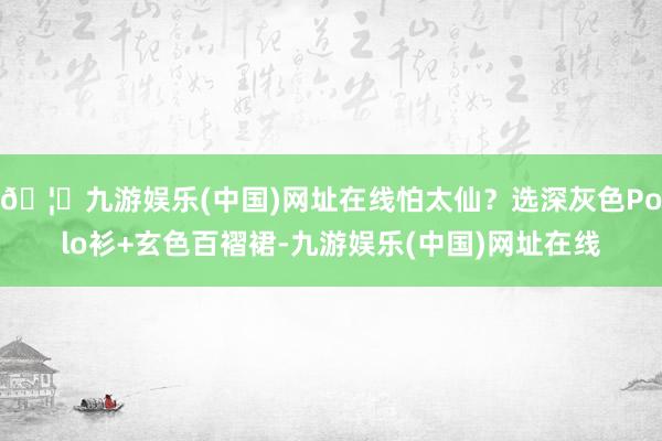 🦄九游娱乐(中国)网址在线怕太仙？选深灰色Polo衫+玄色百褶裙-九游娱乐(中国)网址在线