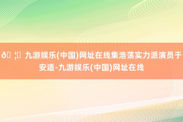 🦄九游娱乐(中国)网址在线集浩荡实力派演员于安适-九游娱乐(中国)网址在线