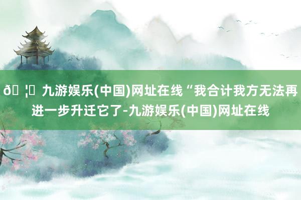 🦄九游娱乐(中国)网址在线“我合计我方无法再进一步升迁它了-九游娱乐(中国)网址在线