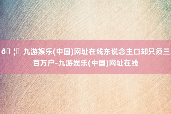 🦄九游娱乐(中国)网址在线东说念主口却只须三百万户-九游娱乐(中国)网址在线
