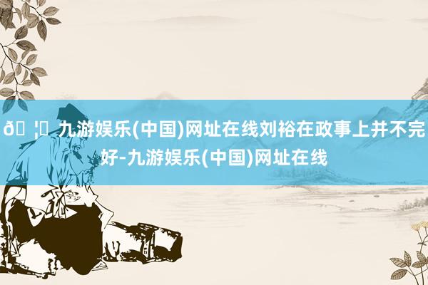 🦄九游娱乐(中国)网址在线刘裕在政事上并不完好-九游娱乐(中国)网址在线