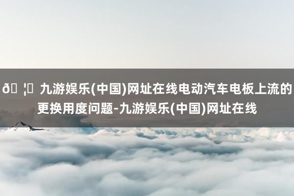 🦄九游娱乐(中国)网址在线电动汽车电板上流的更换用度问题-九游娱乐(中国)网址在线