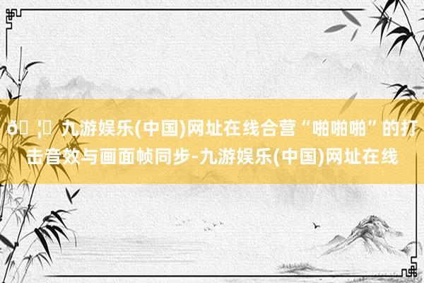 🦄九游娱乐(中国)网址在线合营“啪啪啪”的打击音效与画面帧同步-九游娱乐(中国)网址在线