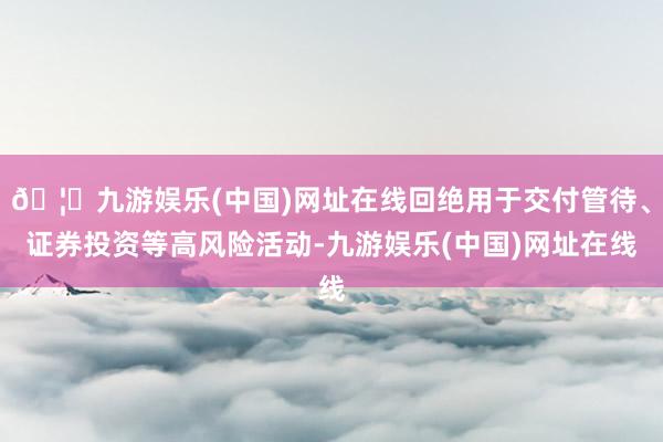 🦄九游娱乐(中国)网址在线回绝用于交付管待、证券投资等高风险活动-九游娱乐(中国)网址在线