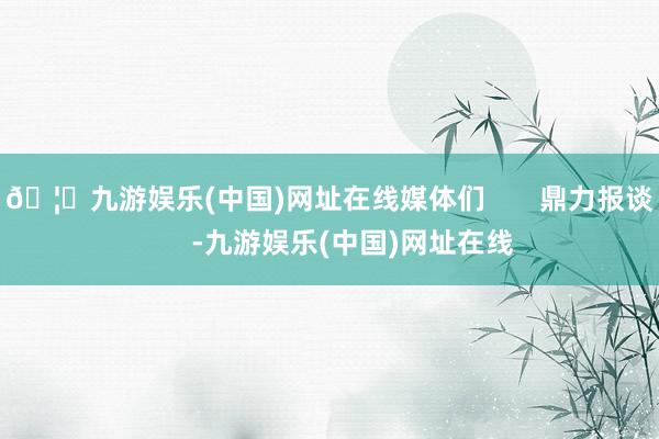 🦄九游娱乐(中国)网址在线媒体们       鼎力报谈       -九游娱乐(中国)网址在线