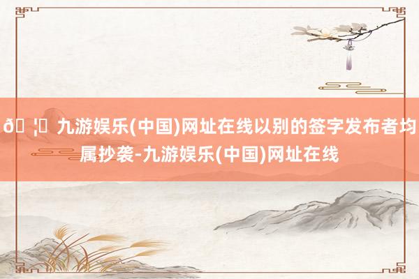 🦄九游娱乐(中国)网址在线以别的签字发布者均属抄袭-九游娱乐(中国)网址在线