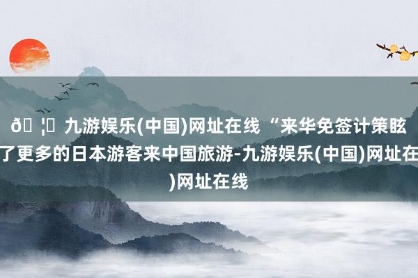 🦄九游娱乐(中国)网址在线 “来华免签计策眩惑了更多的日本游客来中国旅游-九游娱乐(中国)网址在线