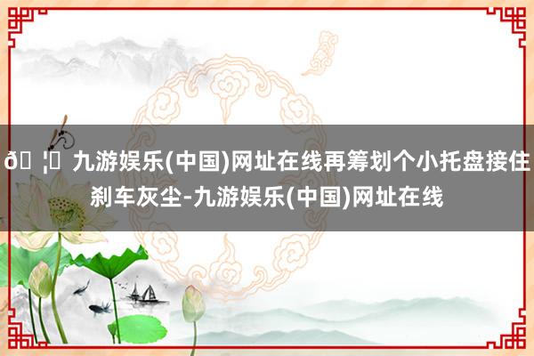 🦄九游娱乐(中国)网址在线再筹划个小托盘接住刹车灰尘-九游娱乐(中国)网址在线