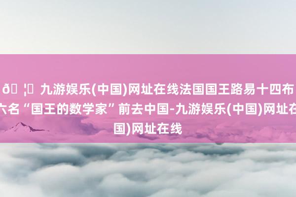 🦄九游娱乐(中国)网址在线法国国王路易十四布置六名“国王的数学家”前去中国-九游娱乐(中国)网址在线