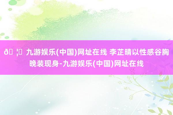 🦄九游娱乐(中国)网址在线 李芷晴以性感谷胸晚装现身-九游娱乐(中国)网址在线