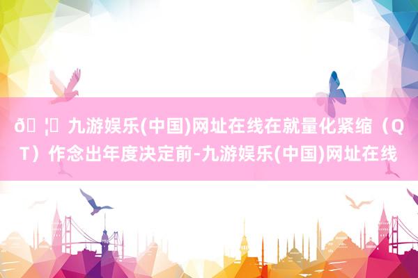 🦄九游娱乐(中国)网址在线　　在就量化紧缩（QT）作念出年度决定前-九游娱乐(中国)网址在线