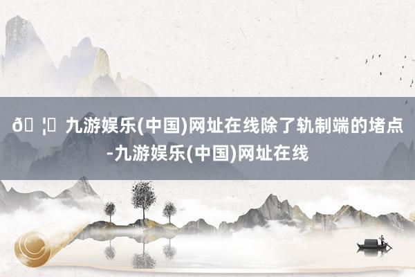 🦄九游娱乐(中国)网址在线　　除了轨制端的堵点-九游娱乐(中国)网址在线