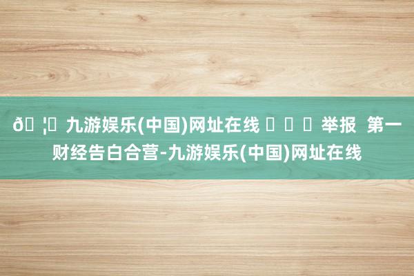 🦄九游娱乐(中国)网址在线 ​​​举报  第一财经告白合营-九游娱乐(中国)网址在线