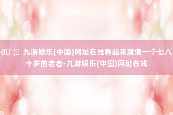🦄九游娱乐(中国)网址在线看起来就像一个七八十岁的老者-九游娱乐(中国)网址在线