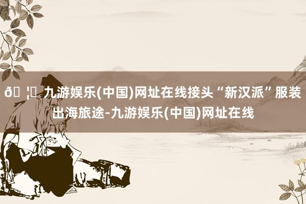 🦄九游娱乐(中国)网址在线接头“新汉派”服装出海旅途-九游娱乐(中国)网址在线