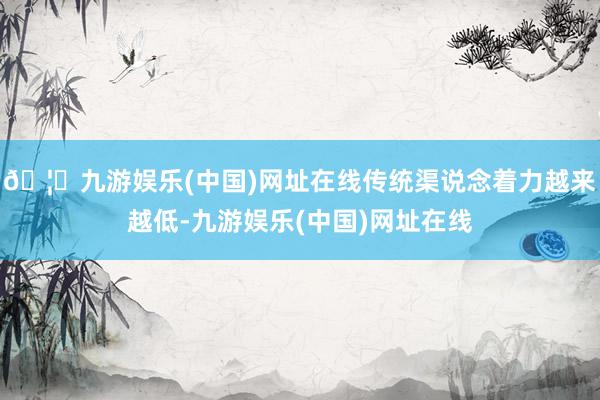 🦄九游娱乐(中国)网址在线传统渠说念着力越来越低-九游娱乐(中国)网址在线