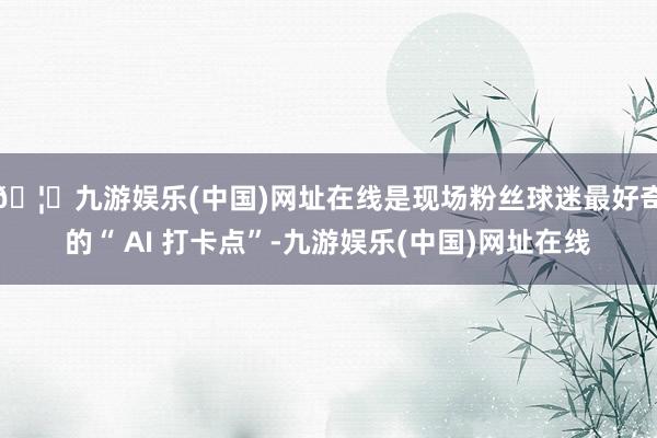 🦄九游娱乐(中国)网址在线是现场粉丝球迷最好奇的“ AI 打卡点”-九游娱乐(中国)网址在线