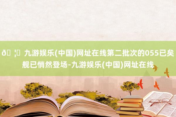 🦄九游娱乐(中国)网址在线第二批次的055已矣舰已悄然登场-九游娱乐(中国)网址在线