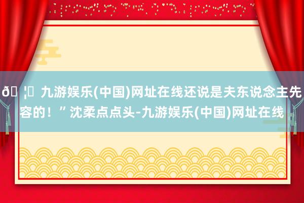 🦄九游娱乐(中国)网址在线还说是夫东说念主先容的！”沈柔点点头-九游娱乐(中国)网址在线