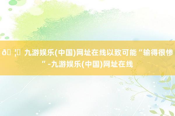 🦄九游娱乐(中国)网址在线以致可能“输得很惨”-九游娱乐(中国)网址在线