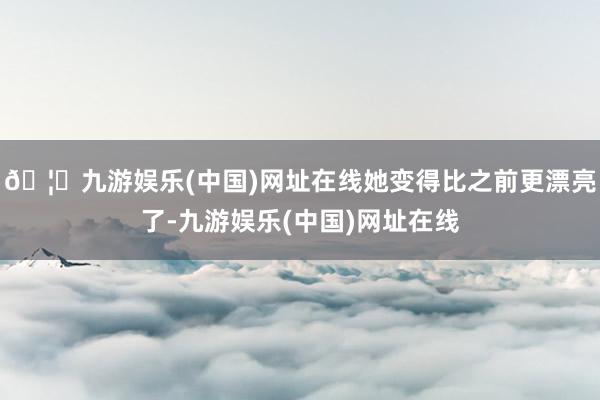🦄九游娱乐(中国)网址在线她变得比之前更漂亮了-九游娱乐(中国)网址在线