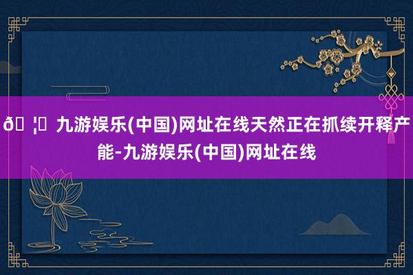 🦄九游娱乐(中国)网址在线天然正在抓续开释产能-九游娱乐(中国)网址在线