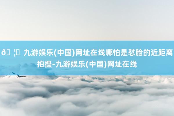🦄九游娱乐(中国)网址在线哪怕是怼脸的近距离拍摄-九游娱乐(中国)网址在线