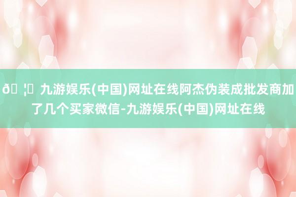 🦄九游娱乐(中国)网址在线阿杰伪装成批发商加了几个买家微信-九游娱乐(中国)网址在线