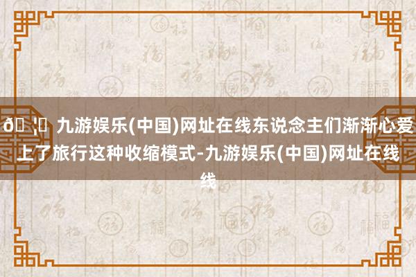🦄九游娱乐(中国)网址在线东说念主们渐渐心爱上了旅行这种收缩模式-九游娱乐(中国)网址在线