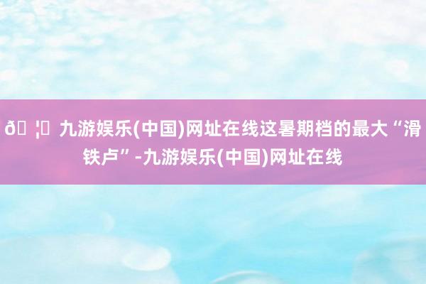 🦄九游娱乐(中国)网址在线这暑期档的最大“滑铁卢”-九游娱乐(中国)网址在线