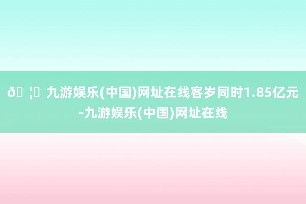 🦄九游娱乐(中国)网址在线客岁同时1.85亿元-九游娱乐(中国)网址在线