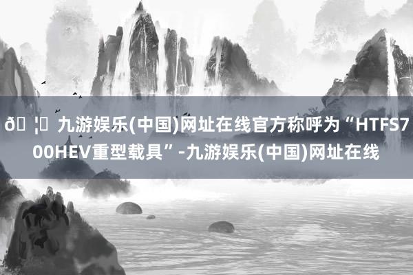 🦄九游娱乐(中国)网址在线官方称呼为“HTFS700HEV重型载具”-九游娱乐(中国)网址在线