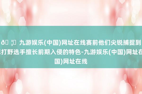 🦄九游娱乐(中国)网址在线赛前他们尖锐捕捉到WE打野选手擅长前期入侵的特色-九游娱乐(中国)网址在线