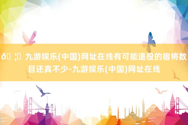 🦄九游娱乐(中国)网址在线有可能退役的宿将数目还真不少-九游娱乐(中国)网址在线