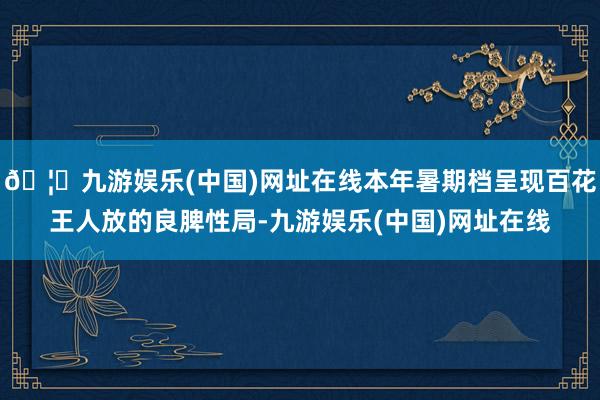 🦄九游娱乐(中国)网址在线本年暑期档呈现百花王人放的良脾性局-九游娱乐(中国)网址在线