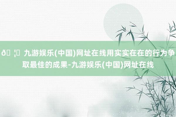 🦄九游娱乐(中国)网址在线用实实在在的行为争取最佳的成果-九游娱乐(中国)网址在线
